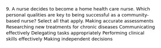 9. A nurse decides to become a home health care nurse. Which personal qualities are key to being successful as a community-based nurse? Select all that apply. Making accurate assessments Researching new treatments for chronic diseases Communicating effectively Delegating tasks appropriately Performing clinical skills effectively Making independent decisions