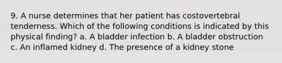 9. A nurse determines that her patient has costovertebral tenderness. Which of the following conditions is indicated by this physical finding? a. A bladder infection b. A bladder obstruction c. An inflamed kidney d. The presence of a kidney stone