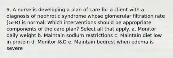 9. A nurse is developing a plan of care for a client with a diagnosis of nephrotic syndrome whose glomerular filtration rate (GFR) is normal. Which interventions should be appropriate components of the care plan? Select all that apply. a. Monitor daily weight b. Maintain sodium restrictions c. Maintain diet low in protein d. Monitor I&O e. Maintain bedrest when edema is severe