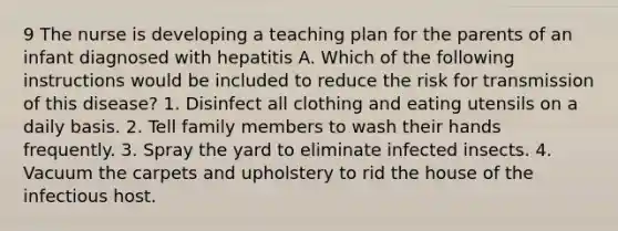 9 The nurse is developing a teaching plan for the parents of an infant diagnosed with hepatitis A. Which of the following instructions would be included to reduce the risk for transmission of this disease? 1. Disinfect all clothing and eating utensils on a daily basis. 2. Tell family members to wash their hands frequently. 3. Spray the yard to eliminate infected insects. 4. Vacuum the carpets and upholstery to rid the house of the infectious host.