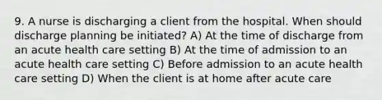 9. A nurse is discharging a client from the hospital. When should discharge planning be initiated? A) At the time of discharge from an acute health care setting B) At the time of admission to an acute health care setting C) Before admission to an acute health care setting D) When the client is at home after acute care