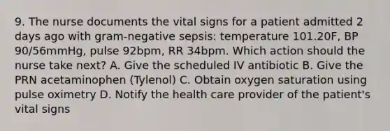 9. The nurse documents the vital signs for a patient admitted 2 days ago with gram-negative sepsis: temperature 101.20F, BP 90/56mmHg, pulse 92bpm, RR 34bpm. Which action should the nurse take next? A. Give the scheduled IV antibiotic B. Give the PRN acetaminophen (Tylenol) C. Obtain oxygen saturation using pulse oximetry D. Notify the health care provider of the patient's vital signs