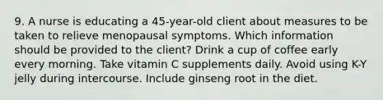 9. A nurse is educating a 45-year-old client about measures to be taken to relieve menopausal symptoms. Which information should be provided to the client? Drink a cup of coffee early every morning. Take vitamin C supplements daily. Avoid using K-Y jelly during intercourse. Include ginseng root in the diet.