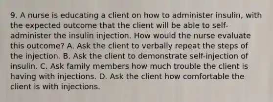 9. A nurse is educating a client on how to administer insulin, with the expected outcome that the client will be able to self-administer the insulin injection. How would the nurse evaluate this outcome? A. Ask the client to verbally repeat the steps of the injection. B. Ask the client to demonstrate self-injection of insulin. C. Ask family members how much trouble the client is having with injections. D. Ask the client how comfortable the client is with injections.