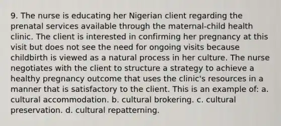 9. The nurse is educating her Nigerian client regarding the prenatal services available through the maternal-child health clinic. The client is interested in confirming her pregnancy at this visit but does not see the need for ongoing visits because childbirth is viewed as a natural process in her culture. The nurse negotiates with the client to structure a strategy to achieve a healthy pregnancy outcome that uses the clinic's resources in a manner that is satisfactory to the client. This is an example of: a. cultural accommodation. b. cultural brokering. c. cultural preservation. d. cultural repatterning.