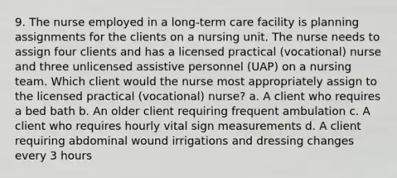 9. The nurse employed in a <a href='https://www.questionai.com/knowledge/kbgocJrCsW-long-term-care' class='anchor-knowledge'>long-term care</a> facility is planning assignments for the clients on a nursing unit. The nurse needs to assign four clients and has a licensed practical (vocational) nurse and three unlicensed assistive personnel (UAP) on a nursing team. Which client would the nurse most appropriately assign to the licensed practical (vocational) nurse? a. A client who requires a bed bath b. An older client requiring frequent ambulation c. A client who requires hourly vital sign measurements d. A client requiring abdominal wound irrigations and dressing changes every 3 hours