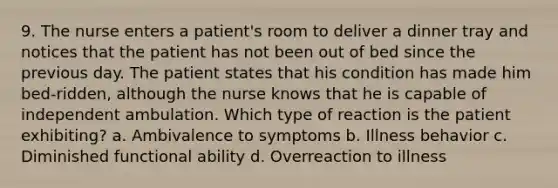 9. The nurse enters a patient's room to deliver a dinner tray and notices that the patient has not been out of bed since the previous day. The patient states that his condition has made him bed-ridden, although the nurse knows that he is capable of independent ambulation. Which type of reaction is the patient exhibiting? a. Ambivalence to symptoms b. Illness behavior c. Diminished functional ability d. Overreaction to illness