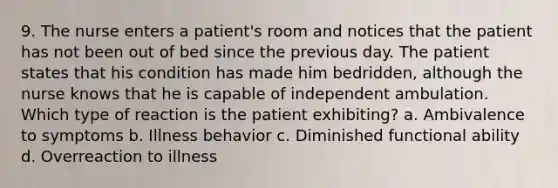 9. The nurse enters a patient's room and notices that the patient has not been out of bed since the previous day. The patient states that his condition has made him bedridden, although the nurse knows that he is capable of independent ambulation. Which type of reaction is the patient exhibiting? a. Ambivalence to symptoms b. Illness behavior c. Diminished functional ability d. Overreaction to illness