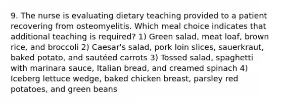 9. The nurse is evaluating dietary teaching provided to a patient recovering from osteomyelitis. Which meal choice indicates that additional teaching is required? 1) Green salad, meat loaf, brown rice, and broccoli 2) Caesar's salad, pork loin slices, sauerkraut, baked potato, and sautéed carrots 3) Tossed salad, spaghetti with marinara sauce, Italian bread, and creamed spinach 4) Iceberg lettuce wedge, baked chicken breast, parsley red potatoes, and green beans