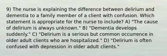 9) The nurse is explaining the difference between delirium and dementia to a family member of a client with confusion. Which statement is appropriate for the nurse to include? A) "The cause of delirium is always unknown." B) "Dementia develops suddenly." C) "Delirium is a serious but common occurrence in older adult clients who are hospitalized." D) "Delirium is often confused with depression in older adult clients."