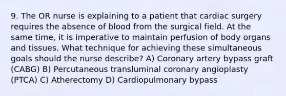 9. The OR nurse is explaining to a patient that cardiac surgery requires the absence of blood from the surgical field. At the same time, it is imperative to maintain perfusion of body organs and tissues. What technique for achieving these simultaneous goals should the nurse describe? A) Coronary artery bypass graft (CABG) B) Percutaneous transluminal coronary angioplasty (PTCA) C) Atherectomy D) Cardiopulmonary bypass