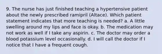 9. The nurse has just finished teaching a hypertensive patient about the newly prescribed ramipril (Altace). Which patient statement indicates that more teaching is needed? a. A little swelling around my lips and face is okay. b. The medication may not work as well if I take any aspirin. c. The doctor may order a blood potassium level occasionally. d. I will call the doctor if I notice that I have a frequent cough.