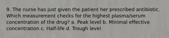 9. The nurse has just given the patient her prescribed antibiotic. Which measurement checks for the highest plasma/serum concentration of the drug? a. Peak level b. Minimal effective concentration c. Half-life d. Trough level