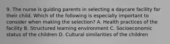 9. The nurse is guiding parents in selecting a daycare facility for their child. Which of the following is especially important to consider when making the selection? A. Health practices of the facility B. Structured learning environment C. Socioeconomic status of the children D. Cultural similarities of the children