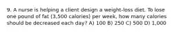 9. A nurse is helping a client design a weight-loss diet. To lose one pound of fat (3,500 calories) per week, how many calories should be decreased each day? A) 100 B) 250 C) 500 D) 1,000
