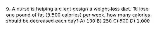 9. A nurse is helping a client design a weight-loss diet. To lose one pound of fat (3,500 calories) per week, how many calories should be decreased each day? A) 100 B) 250 C) 500 D) 1,000