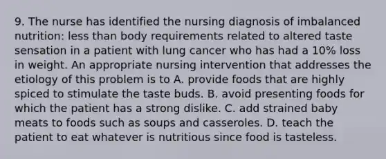 9. The nurse has identified the nursing diagnosis of imbalanced nutrition: less than body requirements related to altered taste sensation in a patient with lung cancer who has had a 10% loss in weight. An appropriate nursing intervention that addresses the etiology of this problem is to A. provide foods that are highly spiced to stimulate the taste buds. B. avoid presenting foods for which the patient has a strong dislike. C. add strained baby meats to foods such as soups and casseroles. D. teach the patient to eat whatever is nutritious since food is tasteless.