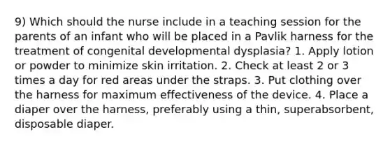 9) Which should the nurse include in a teaching session for the parents of an infant who will be placed in a Pavlik harness for the treatment of congenital developmental dysplasia? 1. Apply lotion or powder to minimize skin irritation. 2. Check at least 2 or 3 times a day for red areas under the straps. 3. Put clothing over the harness for maximum effectiveness of the device. 4. Place a diaper over the harness, preferably using a thin, superabsorbent, disposable diaper.