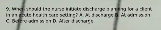 9. When should the nurse initiate discharge planning for a client in an acute health care setting? A. At discharge B. At admission C. Before admission D. After discharge