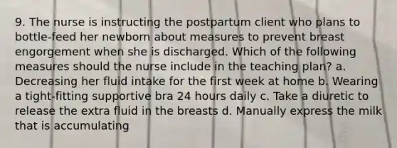 9. The nurse is instructing the postpartum client who plans to bottle-feed her newborn about measures to prevent breast engorgement when she is discharged. Which of the following measures should the nurse include in the teaching plan? a. Decreasing her fluid intake for the first week at home b. Wearing a tight-fitting supportive bra 24 hours daily c. Take a diuretic to release the extra fluid in the breasts d. Manually express the milk that is accumulating