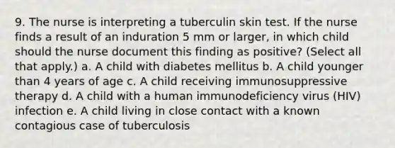 9. The nurse is interpreting a tuberculin skin test. If the nurse finds a result of an induration 5 mm or larger, in which child should the nurse document this finding as positive? (Select all that apply.) a. A child with diabetes mellitus b. A child younger than 4 years of age c. A child receiving immunosuppressive therapy d. A child with a human immunodeficiency virus (HIV) infection e. A child living in close contact with a known contagious case of tuberculosis