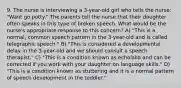 9. The nurse is interviewing a 3-year-old girl who tells the nurse: "Want go potty." The parents tell the nurse that their daughter often speaks in this type of broken speech. What would be the nurse's appropriate response to this concern? A) "This is a normal, common speech pattern in the 3-year-old and is called telegraphic speech." B) "This is considered a developmental delay in the 3-year-old and we should consult a speech therapist." C) "This is a condition known as echolalia and can be corrected if you work with your daughter on language skills." D) "This is a condition known as stuttering and it is a normal pattern of speech development in the toddler."