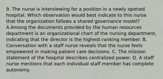 9. The nurse is interviewing for a position in a newly opened hospital. Which observation would best indicate to this nurse that the organization follows a shared governance model? A.Among the documents provided by the human resources department is an organizational chart of the nursing department, indicating that the director is the highest-ranking member. B. Conversation with a staff nurse reveals that the nurse feels empowered in making patient care decisions. C. The mission statement of the hospital describes centralized power. D. A staff nurse mentions that each individual staff member has complete autonomy.