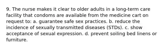 9. The nurse makes it clear to older adults in a long-term care facility that condoms are available from the medicine cart on request to: a. guarantee safe sex practices. b. reduce the incidence of sexually transmitted diseases (STDs). c. show acceptance of sexual expression. d. prevent soiling bed linens or furniture.