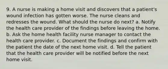 9. A nurse is making a home visit and discovers that a patient's wound infection has gotten worse. The nurse cleans and redresses the wound. What should the nurse do next? a. Notify the health care provider of the findings before leaving the home. b. Ask the home health facility nurse manager to contact the health care provider. c. Document the findings and confirm with the patient the date of the next home visit. d. Tell the patient that the health care provider will be notified before the next home visit.