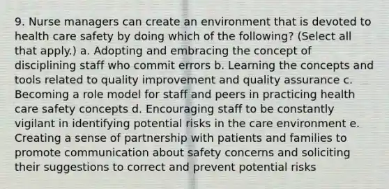 9. Nurse managers can create an environment that is devoted to health care safety by doing which of the following? (Select all that apply.) a. Adopting and embracing the concept of disciplining staff who commit errors b. Learning the concepts and tools related to quality improvement and quality assurance c. Becoming a role model for staff and peers in practicing health care safety concepts d. Encouraging staff to be constantly vigilant in identifying potential risks in the care environment e. Creating a sense of partnership with patients and families to promote communication about safety concerns and soliciting their suggestions to correct and prevent potential risks