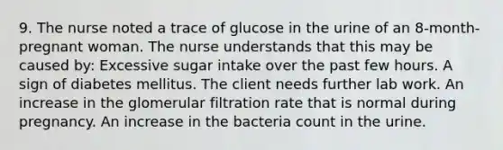 9. The nurse noted a trace of glucose in the urine of an 8-month-pregnant woman. The nurse understands that this may be caused by: Excessive sugar intake over the past few hours. A sign of diabetes mellitus. The client needs further lab work. An increase in the glomerular filtration rate that is normal during pregnancy. An increase in the bacteria count in the urine.