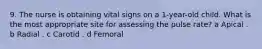 9. The nurse is obtaining vital signs on a 1-year-old child. What is the most appropriate site for assessing the pulse rate? a Apical . b Radial . c Carotid . d Femoral