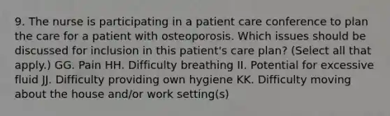 9. The nurse is participating in a patient care conference to plan the care for a patient with osteoporosis. Which issues should be discussed for inclusion in this patient's care plan? (Select all that apply.) GG. Pain HH. Difficulty breathing II. Potential for excessive fluid JJ. Difficulty providing own hygiene KK. Difficulty moving about the house and/or work setting(s)