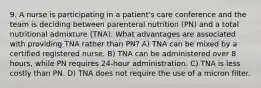 9. A nurse is participating in a patient's care conference and the team is deciding between parenteral nutrition (PN) and a total nutritional admixture (TNA). What advantages are associated with providing TNA rather than PN? A) TNA can be mixed by a certified registered nurse. B) TNA can be administered over 8 hours, while PN requires 24-hour administration. C) TNA is less costly than PN. D) TNA does not require the use of a micron filter.