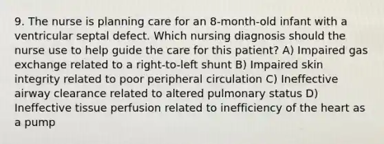 9. The nurse is planning care for an 8-month-old infant with a ventricular septal defect. Which nursing diagnosis should the nurse use to help guide the care for this patient? A) Impaired gas exchange related to a right-to-left shunt B) Impaired skin integrity related to poor peripheral circulation C) Ineffective airway clearance related to altered pulmonary status D) Ineffective tissue perfusion related to inefficiency of the heart as a pump