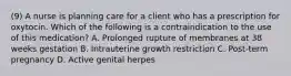 (9) A nurse is planning care for a client who has a prescription for oxytocin. Which of the following is a contraindication to the use of this medication? A. Prolonged rupture of membranes at 38 weeks gestation B. Intrauterine growth restriction C. Post-term pregnancy D. Active genital herpes