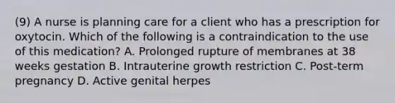 (9) A nurse is planning care for a client who has a prescription for oxytocin. Which of the following is a contraindication to the use of this medication? A. Prolonged rupture of membranes at 38 weeks gestation B. Intrauterine growth restriction C. Post-term pregnancy D. Active genital herpes