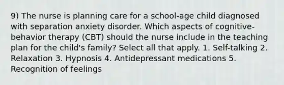 9) The nurse is planning care for a school-age child diagnosed with separation anxiety disorder. Which aspects of cognitive-behavior therapy (CBT) should the nurse include in the teaching plan for the child's family? Select all that apply. 1. Self-talking 2. Relaxation 3. Hypnosis 4. Antidepressant medications 5. Recognition of feelings