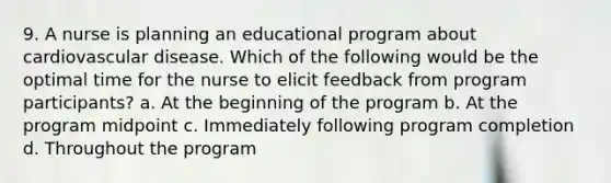 9. A nurse is planning an educational program about cardiovascular disease. Which of the following would be the optimal time for the nurse to elicit feedback from program participants? a. At the beginning of the program b. At the program midpoint c. Immediately following program completion d. Throughout the program