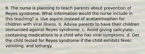 9. The nurse is planning to teach parents about prevention of Reyes syndrome. What information would the nurse include in this teaching? a. Use aspirin instead of acetaminophen for children with viral illness. b. Advise parents to have their children immunized against Reyes syndrome. c. Avoid giving salicylate-containing medications to a child who has viral symptoms. d. Get the child tested for Reyes syndrome if the child exhibits fever, vomiting, and lethargy.