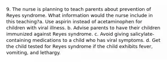 9. The nurse is planning to teach parents about prevention of Reyes syndrome. What information would the nurse include in this teaching?a. Use aspirin instead of acetaminophen for children with viral illness. b. Advise parents to have their children immunized against Reyes syndrome. c. Avoid giving salicylate-containing medications to a child who has viral symptoms. d. Get the child tested for Reyes syndrome if the child exhibits fever, vomiting, and lethargy.