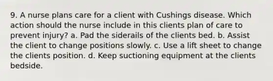 9. A nurse plans care for a client with Cushings disease. Which action should the nurse include in this clients plan of care to prevent injury? a. Pad the siderails of the clients bed. b. Assist the client to change positions slowly. c. Use a lift sheet to change the clients position. d. Keep suctioning equipment at the clients bedside.