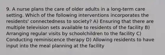 9. A nurse plans the care of older adults in a long-term care setting. Which of the following interventions incorporates the residents' connectedness to society? A) Ensuring that there are multiple television sets available to residents of the facility B) Arranging regular visits by schoolchildren to the facility C) Conducting reminiscence therapy D) Allowing residents to have input into the meal planning at the facility