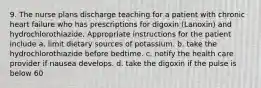 9. The nurse plans discharge teaching for a patient with chronic heart failure who has prescriptions for digoxin (Lanoxin) and hydrochlorothiazide. Appropriate instructions for the patient include a. limit dietary sources of potassium. b. take the hydrochlorothiazide before bedtime. c. notify the health care provider if nausea develops. d. take the digoxin if the pulse is below 60