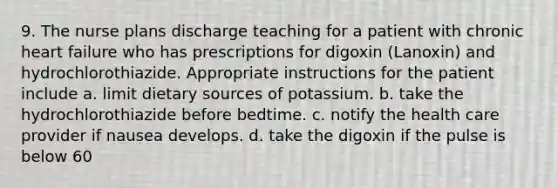 9. The nurse plans discharge teaching for a patient with chronic heart failure who has prescriptions for digoxin (Lanoxin) and hydrochlorothiazide. Appropriate instructions for the patient include a. limit dietary sources of potassium. b. take the hydrochlorothiazide before bedtime. c. notify the health care provider if nausea develops. d. take the digoxin if the pulse is below 60