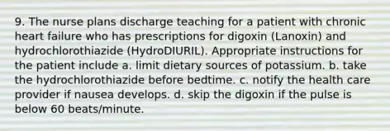 9. The nurse plans discharge teaching for a patient with chronic heart failure who has prescriptions for digoxin (Lanoxin) and hydrochlorothiazide (HydroDIURIL). Appropriate instructions for the patient include a. limit dietary sources of potassium. b. take the hydrochlorothiazide before bedtime. c. notify the health care provider if nausea develops. d. skip the digoxin if the pulse is below 60 beats/minute.