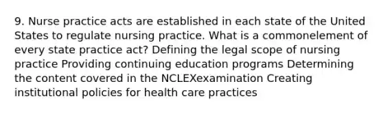 9. Nurse practice acts are established in each state of the United States to regulate nursing practice. What is a commonelement of every state practice act? Defining the legal scope of nursing practice Providing continuing education programs Determining the content covered in the NCLEXexamination Creating institutional policies for health care practices