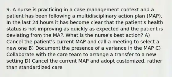 9. A nurse is practicing in a case management context and a patient has been following a multidisciplinary action plan (MAP). In the last 24 hours it has become clear that the patient's health status is not improving as quickly as expected and the patient is deviating from the MAP. What is the nurse's best action? A) Cancel the patient's current MAP and call a meeting to select a new one B) Document the presence of a variance in the MAP C) Collaborate with the care team to arrange a transfer to a new setting D) Cancel the current MAP and adopt customized, rather than standardized care