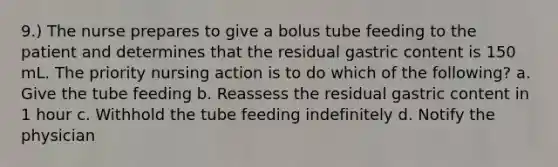 9.) The nurse prepares to give a bolus tube feeding to the patient and determines that the residual gastric content is 150 mL. The priority nursing action is to do which of the following? a. Give the tube feeding b. Reassess the residual gastric content in 1 hour c. Withhold the tube feeding indefinitely d. Notify the physician