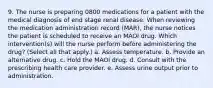 9. The nurse is preparing 0800 medications for a patient with the medical diagnosis of end stage renal disease. When reviewing the medication administration record (MAR), the nurse notices the patient is scheduled to receive an MAOI drug. Which intervention(s) will the nurse perform before administering the drug? (Select all that apply.) a. Assess temperature. b. Provide an alternative drug. c. Hold the MAOI drug. d. Consult with the prescribing health care provider. e. Assess urine output prior to administration.